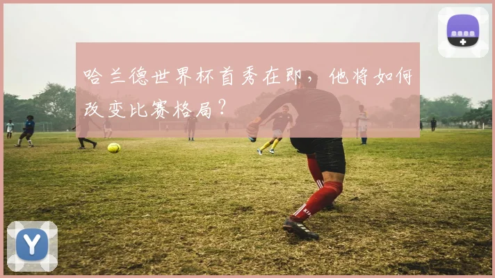哈兰德世界杯首秀在即,他将如何改变比赛格局?