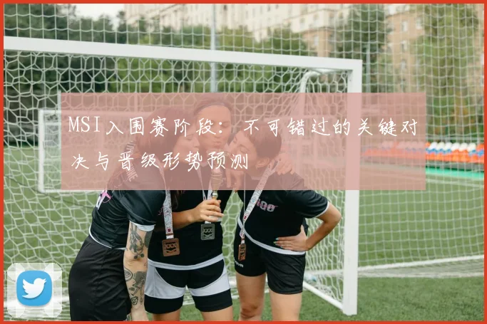 MSI入围赛阶段：不可错过的关键对决与晋级形势预测