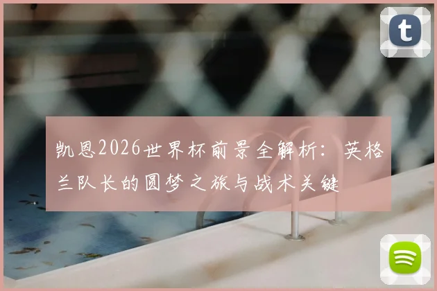 凯恩2026世界杯前景全解析：英格兰队长的圆梦之旅与战术关键
