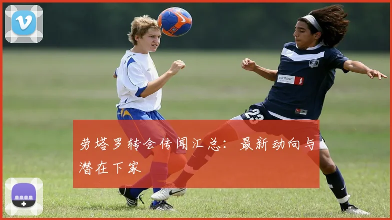 劳塔罗转会传闻汇总：最新动向与潜在下家