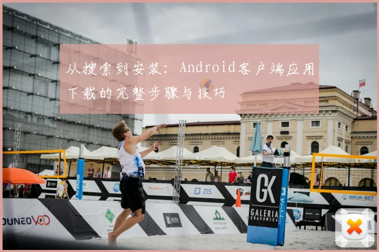 从搜索到安装：Android客户端应用下载的完整步骤与技巧