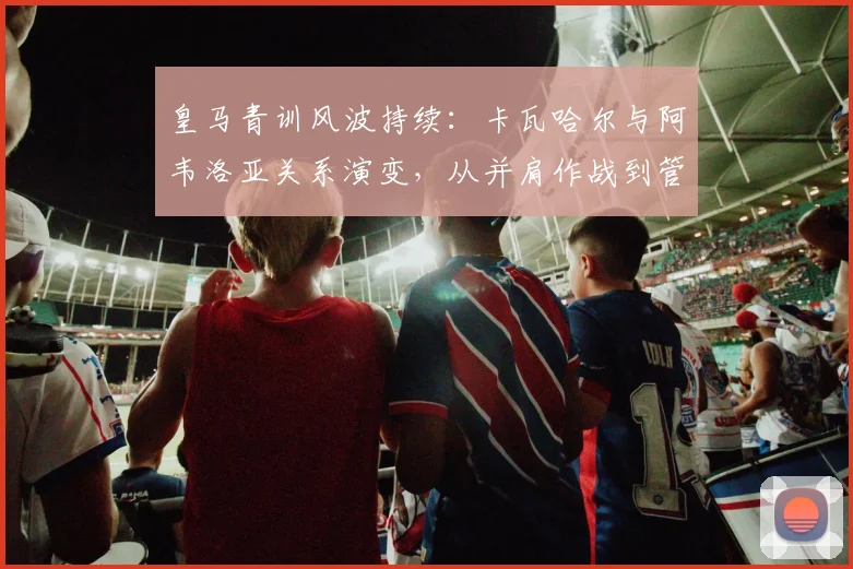 皇马青训风波持续:卡瓦哈尔与阿韦洛亚关系演变,从并肩作战到管理分歧的深度解析