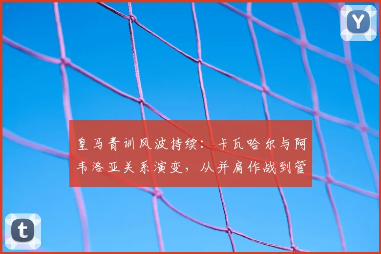 皇马青训风波持续：卡瓦哈尔与阿韦洛亚关系演变，从并肩作战到管理分歧的深度解析
