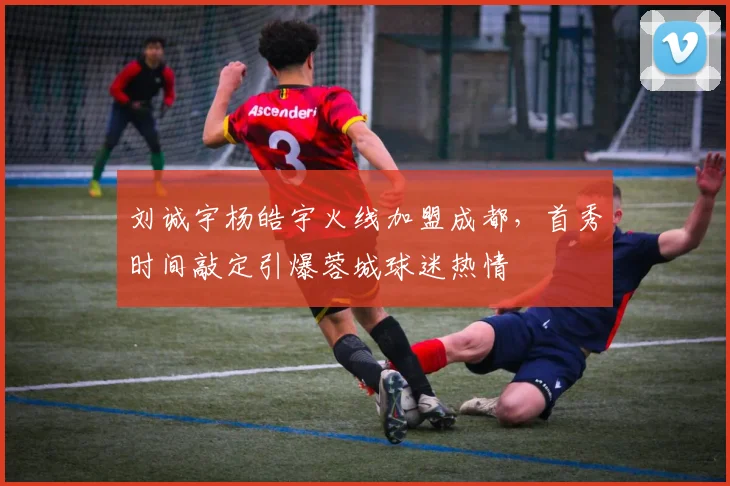 刘诚宇杨皓宇火线加盟成都，首秀时间敲定引爆蓉城球迷热情
