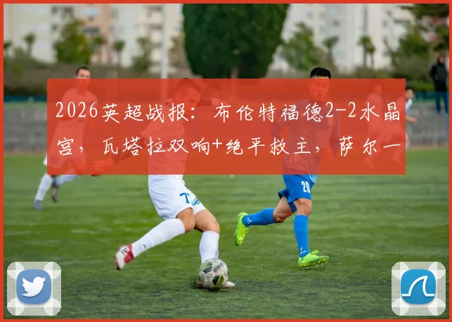 2026英超战报：布伦特福德2-2水晶宫，瓦塔拉双响+绝平救主，萨尔一传一射难分胜负