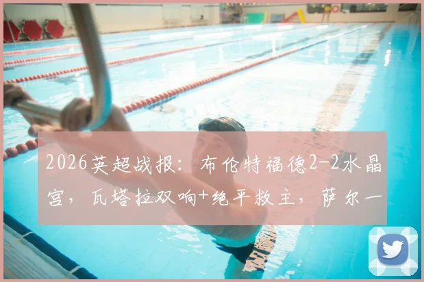 2026英超战报：布伦特福德2-2水晶宫，瓦塔拉双响+绝平救主，萨尔一传一射难分胜负