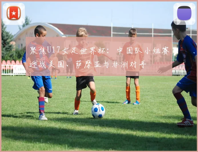 聚焦U17女足世界杯:中国队小组赛迎战美国、萨摩亚与非洲对手