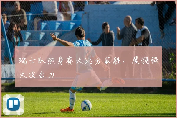 瑞士队热身赛大比分获胜，展现强大攻击力