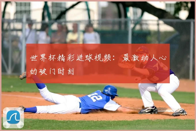 世界杯精彩进球视频：最激动人心的破门时刻