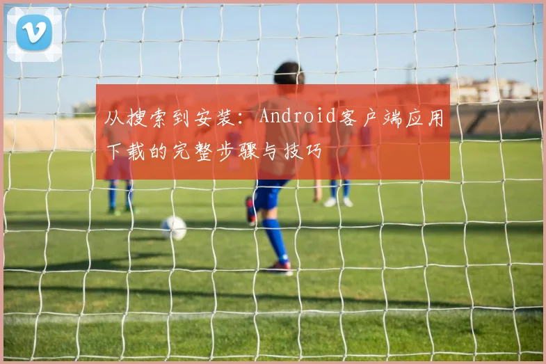 从搜索到安装：Android客户端应用下载的完整步骤与技巧