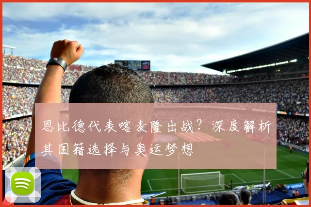 恩比德代表喀麦隆出战？深度解析其国籍选择与奥运梦想