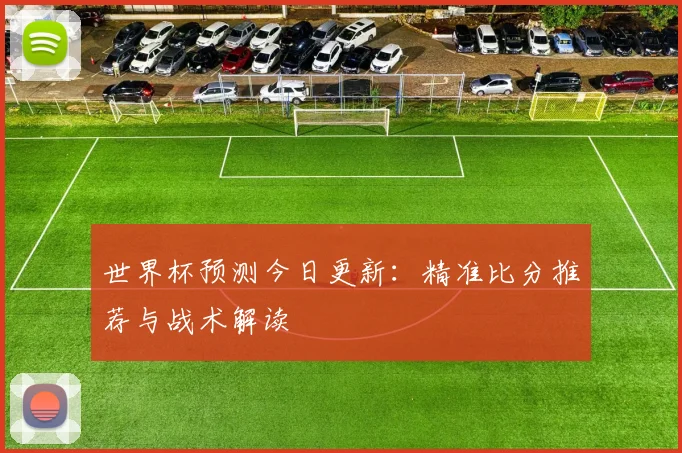 世界杯预测今日更新:精准比分推荐与战术解读