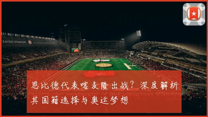 恩比德代表喀麦隆出战？深度解析其国籍选择与奥运梦想