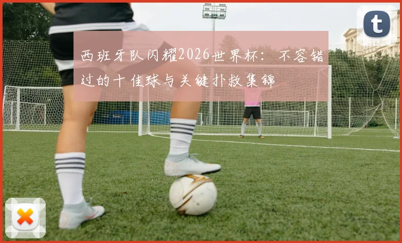 西班牙队闪耀2026世界杯：不容错过的十佳球与关键扑救集锦