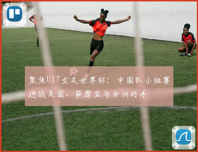 聚焦U17女足世界杯：中国队小组赛迎战美国、萨摩亚与非洲对手