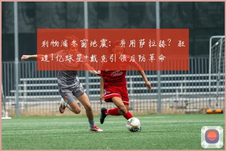 利物浦冬窗地震：弃用萨拉赫？狂追1亿球星+戴克引领后防革命