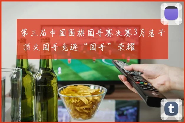 第三届中国围棋国手赛决赛3月落子 顶尖国手竞逐“国手”荣耀