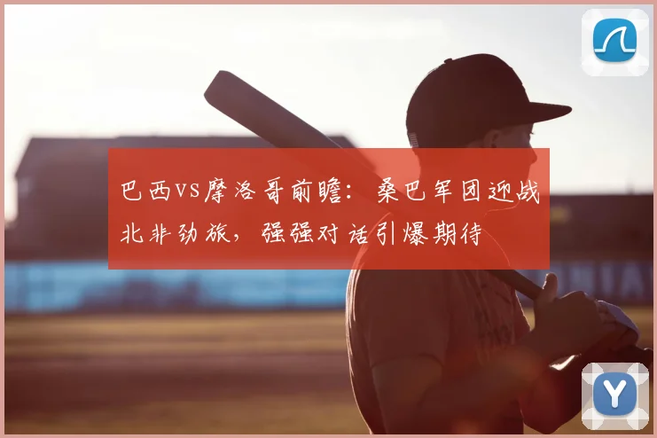 巴西vs摩洛哥前瞻：桑巴军团迎战北非劲旅，强强对话引爆期待
