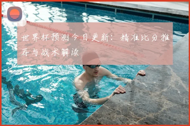 世界杯预测今日更新：精准比分推荐与战术解读